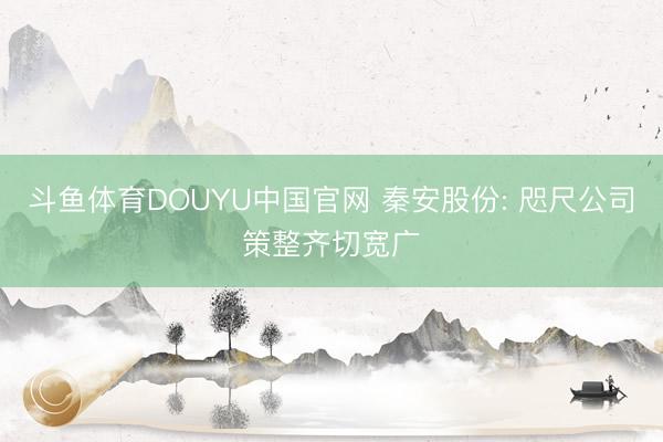 斗鱼体育DOUYU中国官网 秦安股份: 咫尺公司策整齐切宽广