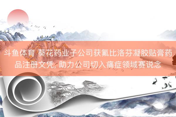 斗鱼体育 葵花药业子公司获氟比洛芬凝胶贴膏药品注册文凭， 助力公司切入痛症领域赛说念