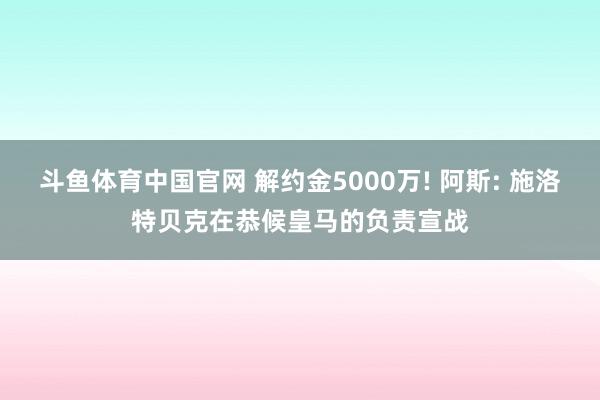 斗鱼体育中国官网 解约金5000万! 阿斯: 施洛特贝克在恭候皇马的负责宣战
