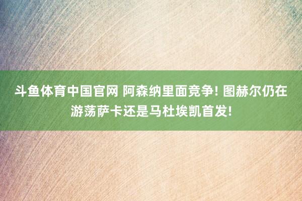 斗鱼体育中国官网 阿森纳里面竞争! 图赫尔仍在游荡萨卡还是马杜埃凯首发!