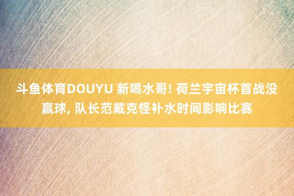 斗鱼体育DOUYU 新喝水哥! 荷兰宇宙杯首战没赢球, 队长范戴克怪补水时间影响比赛