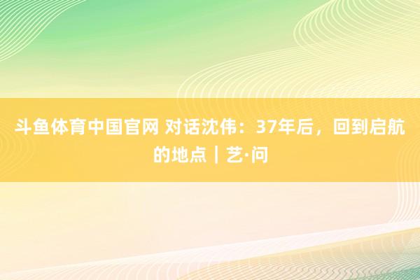 斗鱼体育中国官网 对话沈伟:37年后,回到启航的地点|艺·问