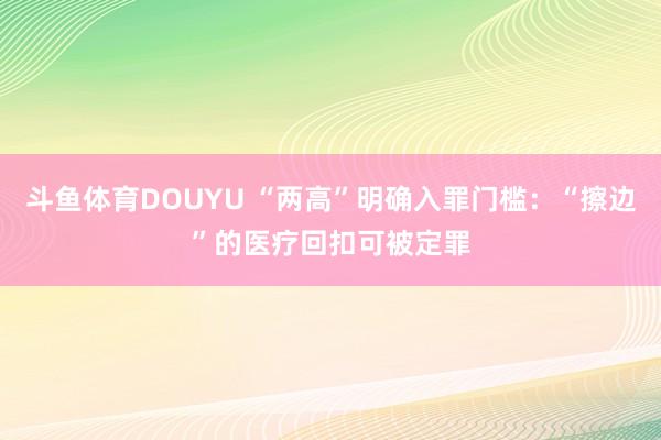 斗鱼体育DOUYU “两高”明确入罪门槛：“擦边”的医疗回扣可被定罪