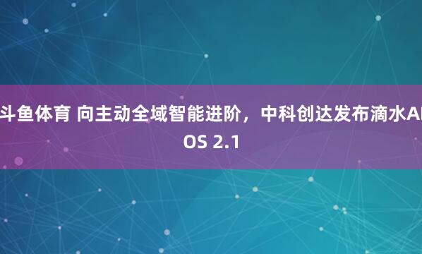 斗鱼体育 向主动全域智能进阶，中科创达发布滴水AIOS 2.1