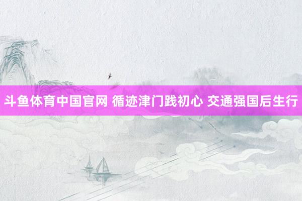 斗鱼体育中国官网 循迹津门践初心 交通强国后生行