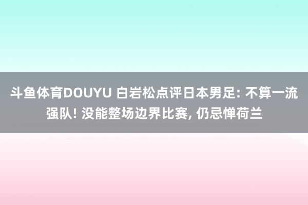 斗鱼体育DOUYU 白岩松点评日本男足: 不算一流强队! 没能整场边界比赛， 仍忌惮荷兰