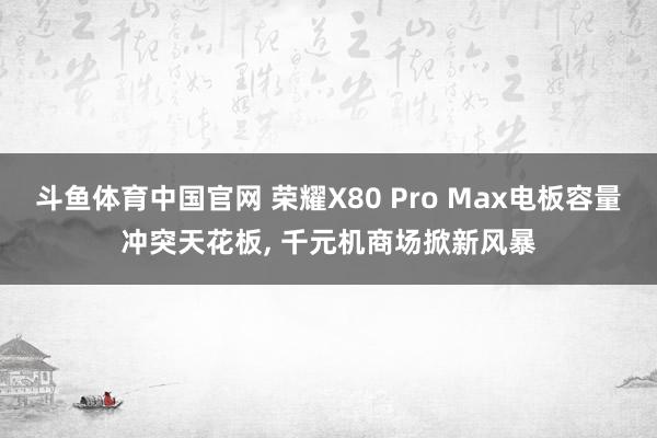 斗鱼体育中国官网 荣耀X80 Pro Max电板容量冲突天花板, 千元机商场掀新风暴