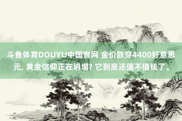斗鱼体育DOUYU中国官网 金价跌穿4400好意思元， 黄金信仰正在坍塌? 它到底还值不值钱了。