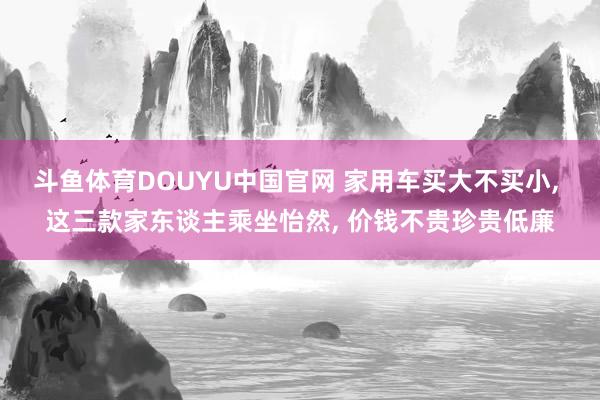 斗鱼体育DOUYU中国官网 家用车买大不买小， 这三款家东谈主乘坐怡然， 价钱不贵珍贵低廉