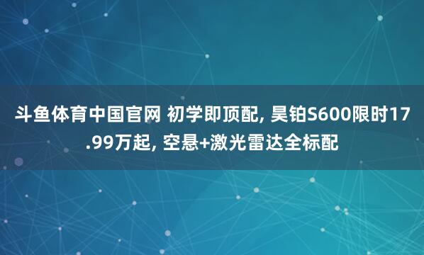 斗鱼体育中国官网 初学即顶配， 昊铂S600限时17.99万起， 空悬+激光雷达全标配