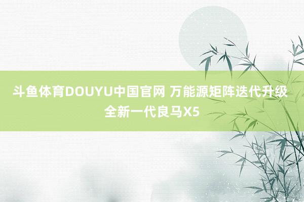 斗鱼体育DOUYU中国官网 万能源矩阵迭代升级 全新一代良马X5
