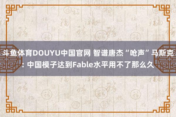 斗鱼体育DOUYU中国官网 智谱唐杰“呛声”马斯克: 中国模子达到Fable水平用不了那么久