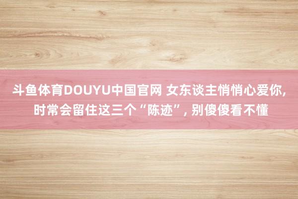 斗鱼体育DOUYU中国官网 女东谈主悄悄心爱你, 时常会留住这三个“陈迹”, 别傻傻看不懂
