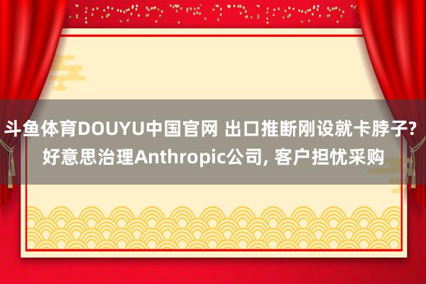 斗鱼体育DOUYU中国官网 出口推断刚设就卡脖子? 好意思治理Anthropic公司, 客户担忧采购