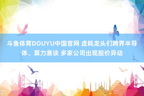 斗鱼体育DOUYU中国官网 虚耗龙头们跨界半导体、算力赛谈 多家公司出现股价异动