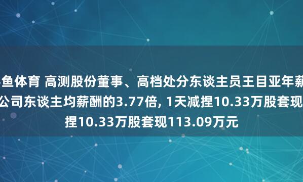 斗鱼体育 高测股份董事、高档处分东谈主员王目亚年薪94.63万元是公司东谈主均薪酬的3.77倍, 1天减捏10.33万股套现113.09万元
