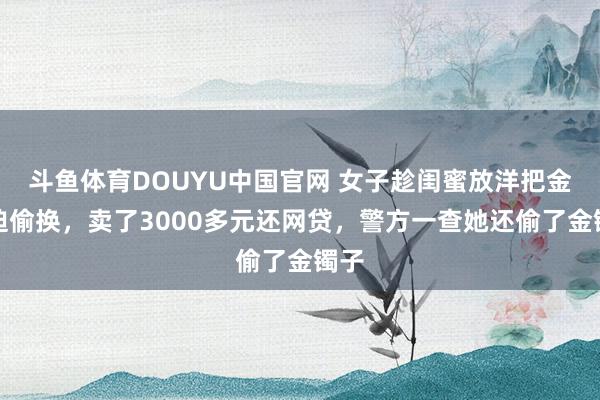 斗鱼体育DOUYU中国官网 女子趁闺蜜放洋把金逼迫偷换,卖了3000多元还网贷,警方一查她还偷了金镯子