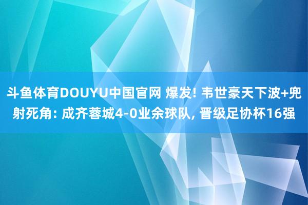 斗鱼体育DOUYU中国官网 爆发! 韦世豪天下波+兜射死角: 成齐蓉城4-0业余球队， 晋级足协杯16强